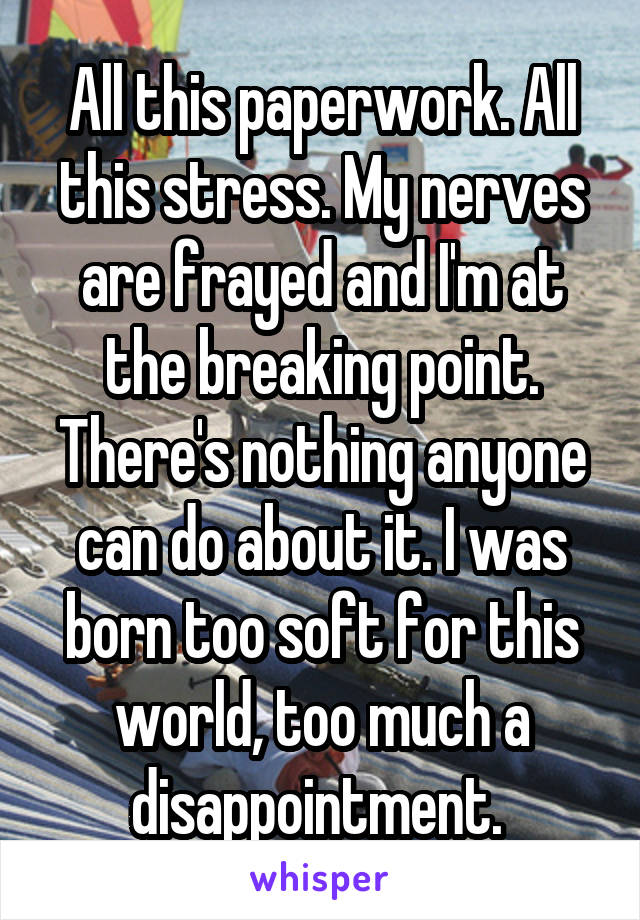 All this paperwork. All this stress. My nerves are frayed and I'm at the breaking point. There's nothing anyone can do about it. I was born too soft for this world, too much a disappointment. 