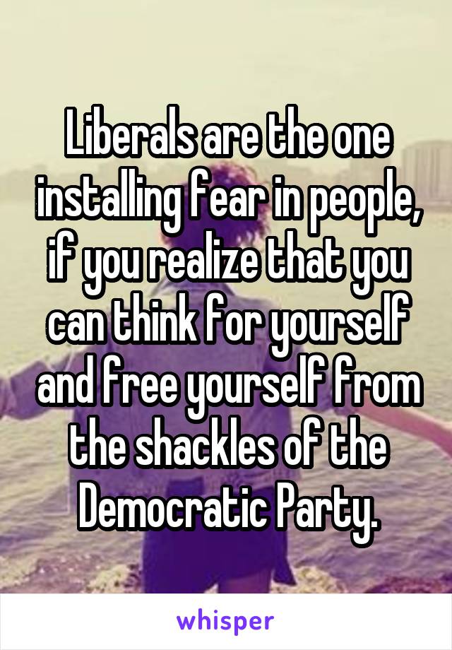 Liberals are the one installing fear in people, if you realize that you can think for yourself and free yourself from the shackles of the Democratic Party.