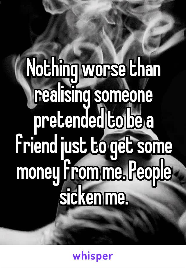 Nothing worse than realising someone pretended to be a friend just to get some money from me. People sicken me.