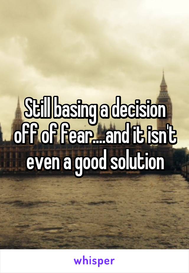 Still basing a decision off of fear....and it isn't even a good solution