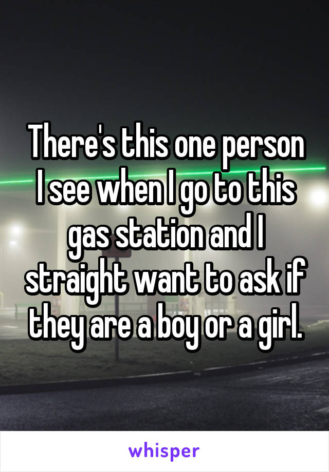 There's this one person I see when I go to this gas station and I straight want to ask if they are a boy or a girl.