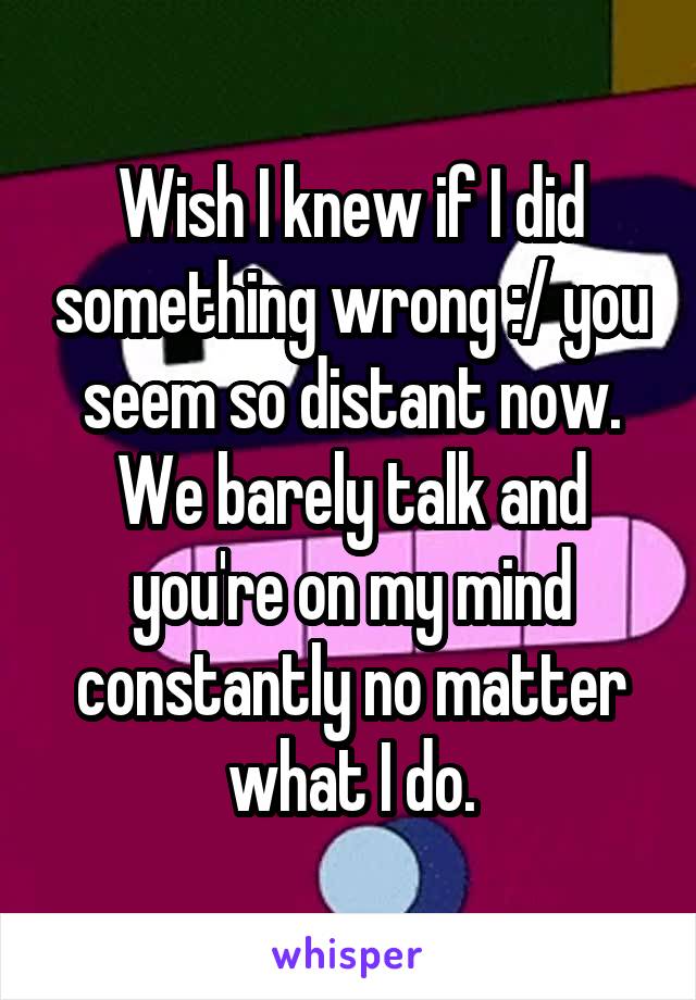 Wish I knew if I did something wrong :/ you seem so distant now. We barely talk and you're on my mind constantly no matter what I do.