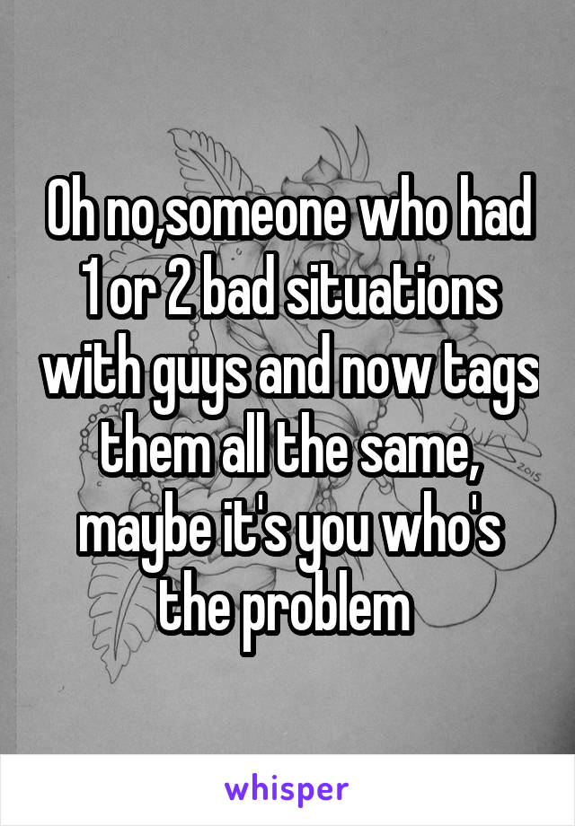 Oh no,someone who had 1 or 2 bad situations with guys and now tags them all the same, maybe it's you who's the problem 