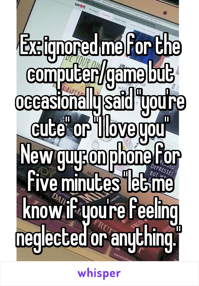 Ex: ignored me for the computer/game but occasionally said "you're cute" or "I love you"
New guy: on phone for five minutes "let me know if you're feeling neglected or anything." 