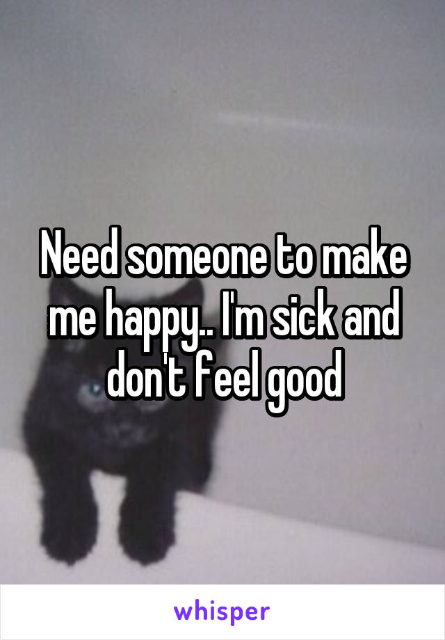 Need someone to make me happy.. I'm sick and don't feel good