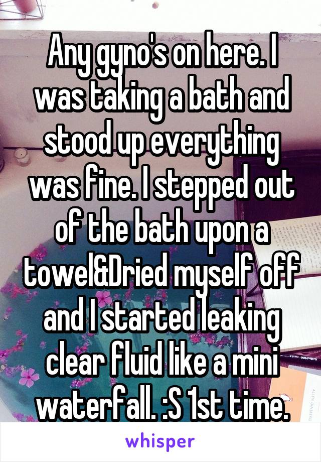 Any gyno's on here. I was taking a bath and stood up everything was fine. I stepped out of the bath upon a towel&Dried myself off and I started leaking clear fluid like a mini waterfall. :S 1st time.