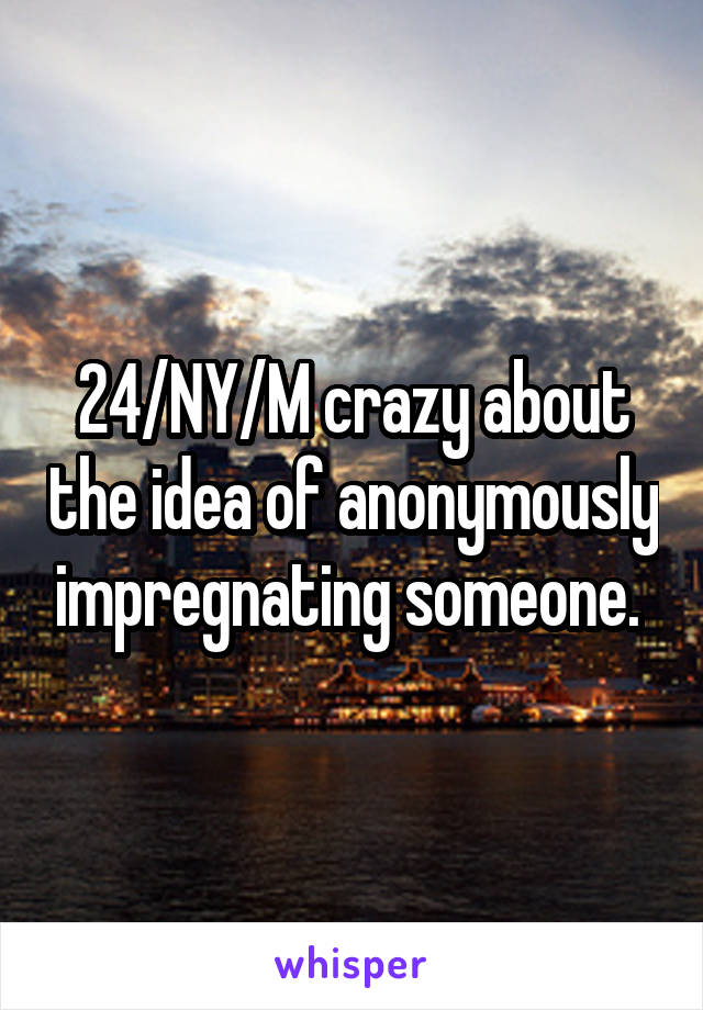 24/NY/M crazy about the idea of anonymously impregnating someone. 