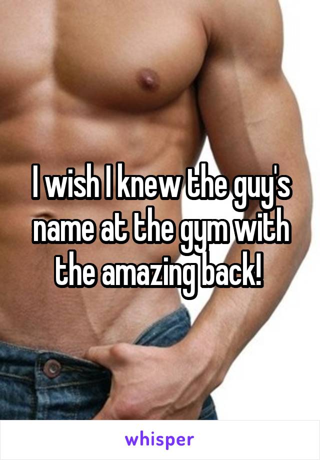 I wish I knew the guy's name at the gym with the amazing back! 