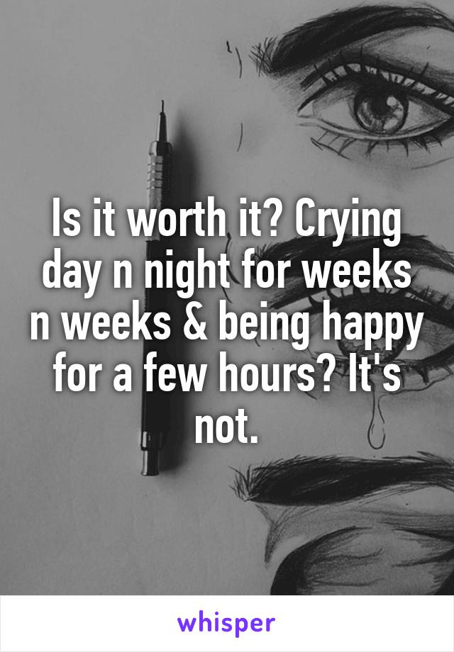 Is it worth it? Crying day n night for weeks n weeks & being happy for a few hours? It's not.