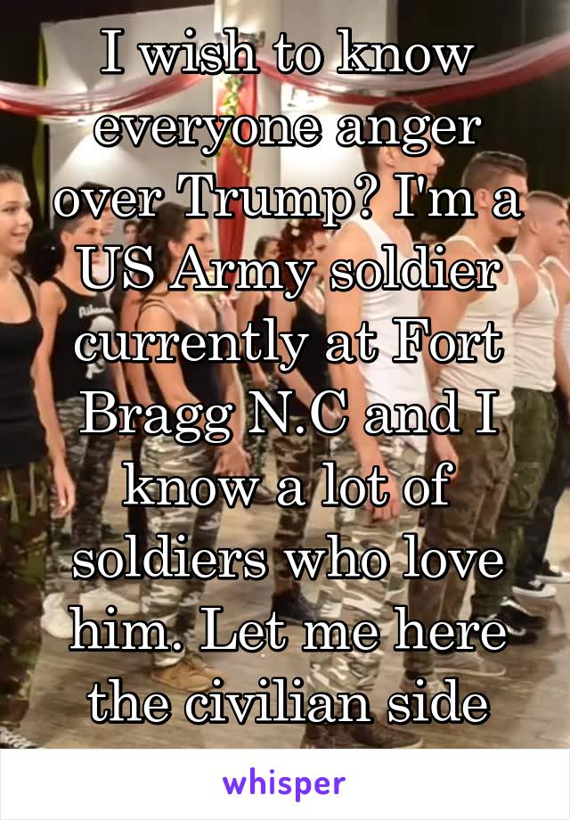 I wish to know everyone anger over Trump? I'm a US Army soldier currently at Fort Bragg N.C and I know a lot of soldiers who love him. Let me here the civilian side though. 