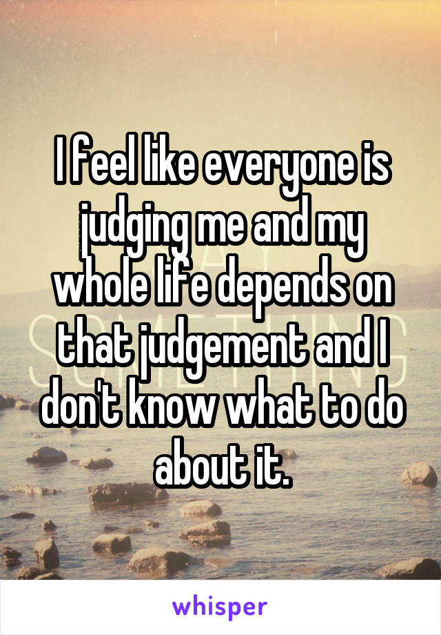 I feel like everyone is judging me and my whole life depends on that judgement and I don't know what to do about it.