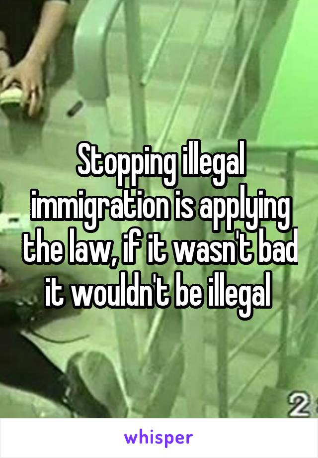 Stopping illegal immigration is applying the law, if it wasn't bad it wouldn't be illegal 