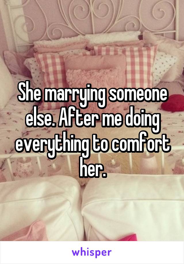 She marrying someone else. After me doing everything to comfort her.