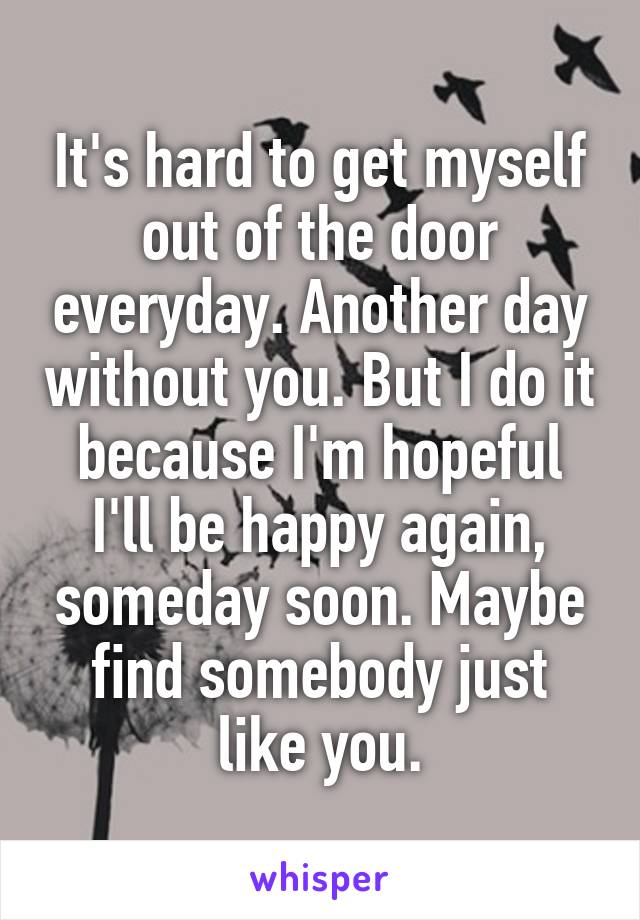 It's hard to get myself out of the door everyday. Another day without you. But I do it because I'm hopeful I'll be happy again, someday soon. Maybe find somebody just like you.