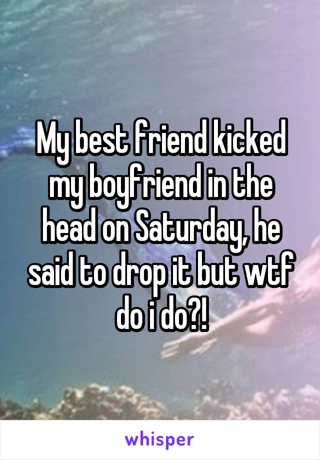 My best friend kicked my boyfriend in the head on Saturday, he said to drop it but wtf do i do?!