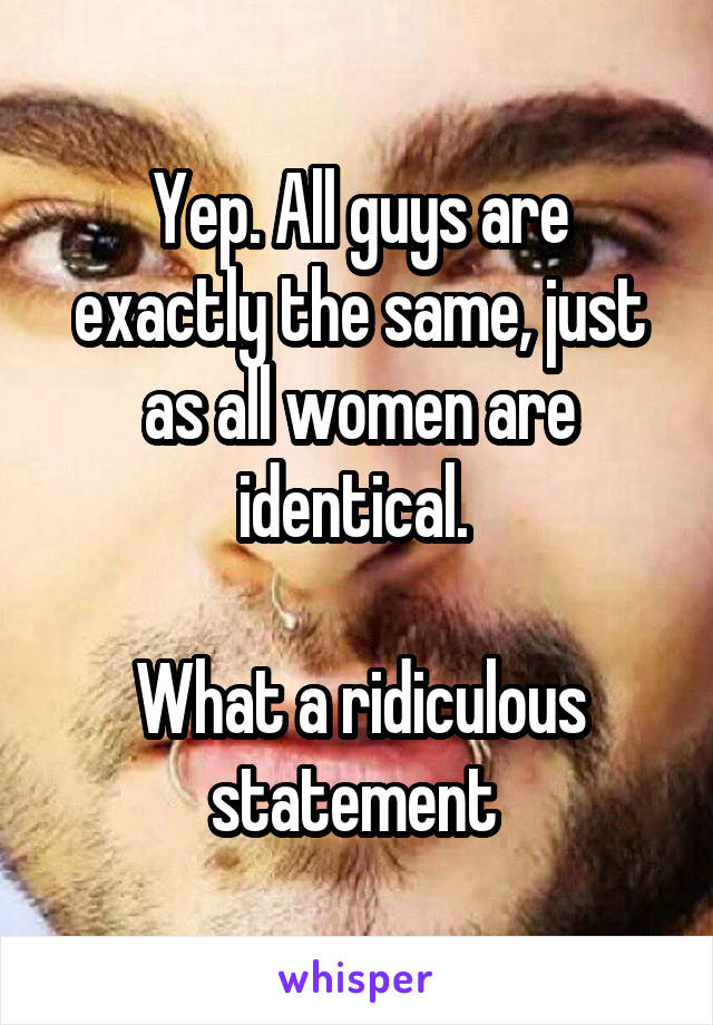 Yep. All guys are exactly the same, just as all women are identical. 

What a ridiculous statement 