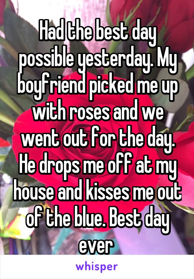 Had the best day possible yesterday. My boyfriend picked me up with roses and we went out for the day. He drops me off at my house and kisses me out of the blue. Best day ever 