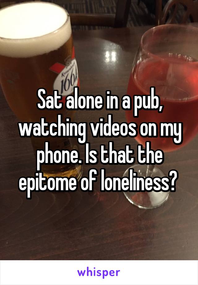 Sat alone in a pub, watching videos on my phone. Is that the epitome of loneliness? 