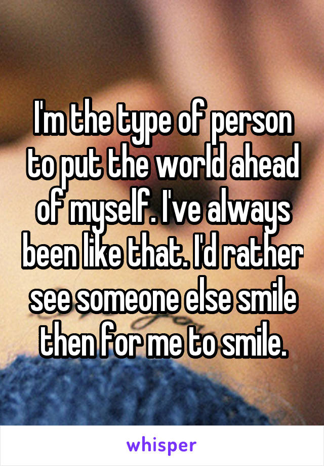 I'm the type of person to put the world ahead of myself. I've always been like that. I'd rather see someone else smile then for me to smile.