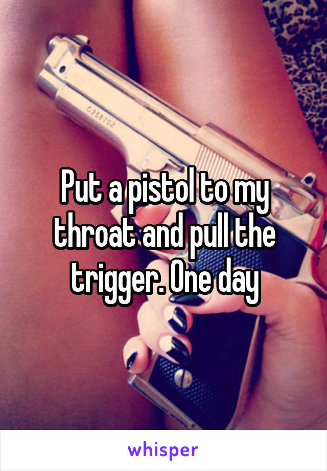 Put a pistol to my throat and pull the trigger. One day