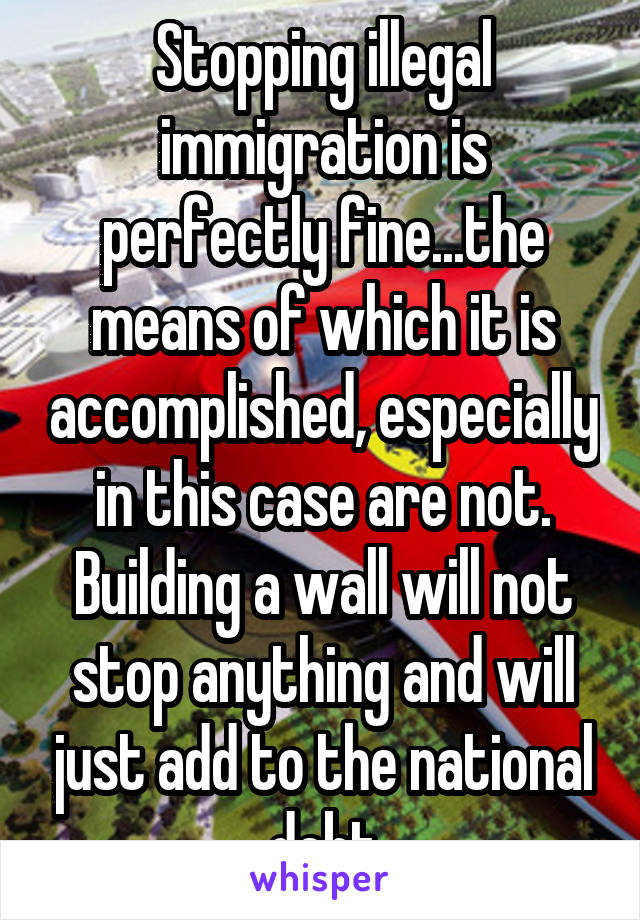 Stopping illegal immigration is perfectly fine...the means of which it is accomplished, especially in this case are not. Building a wall will not stop anything and will just add to the national debt