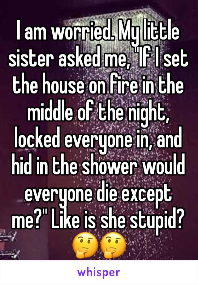 I am worried. My little sister asked me, "If I set the house on fire in the middle of the night, locked everyone in, and hid in the shower would everyone die except me?" Like is she stupid? 🤔🤔