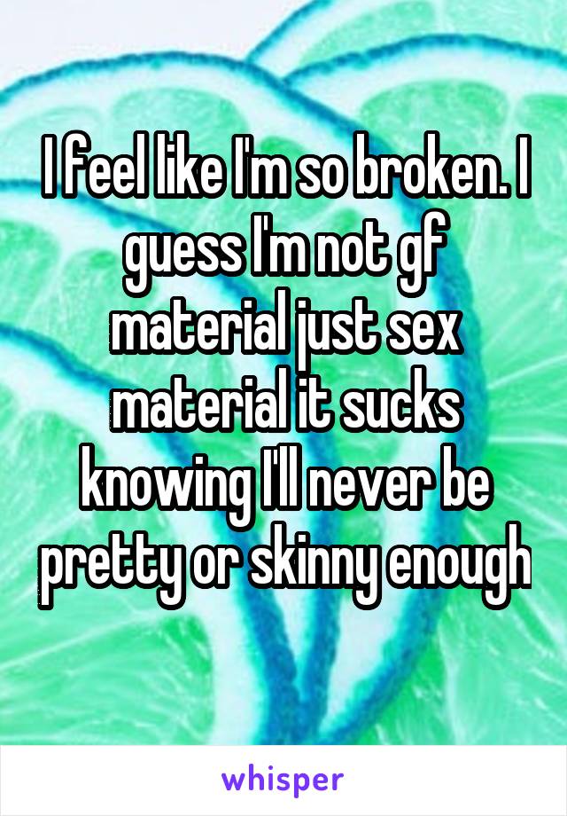 I feel like I'm so broken. I guess I'm not gf material just sex material it sucks knowing I'll never be pretty or skinny enough 