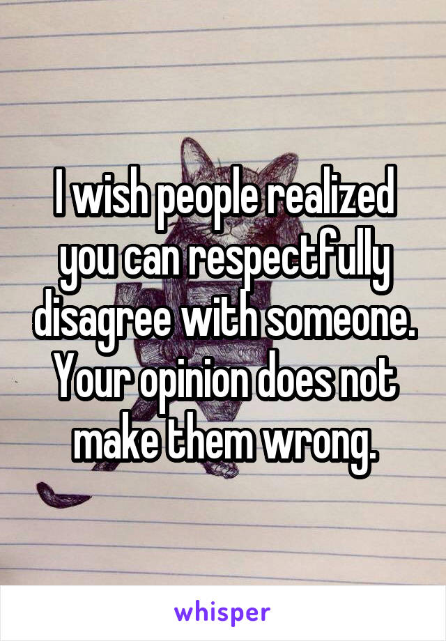 I wish people realized you can respectfully disagree with someone. Your opinion does not make them wrong.