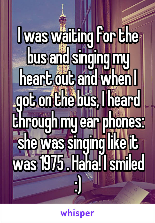 I was waiting for the bus and singing my heart out and when I got on the bus, I heard through my ear phones: she was singing like it was 1975 . Haha! I smiled :)