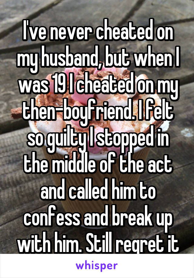 I've never cheated on my husband, but when I was 19 I cheated on my then-boyfriend. I felt so guilty I stopped in the middle of the act and called him to confess and break up with him. Still regret it