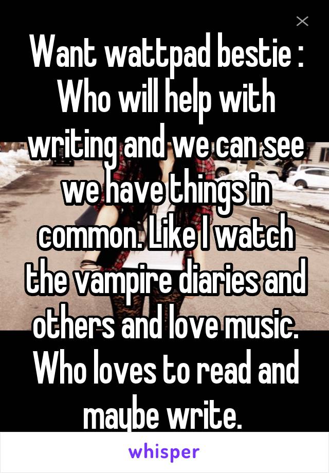 Want wattpad bestie :
Who will help with writing and we can see we have things in common. Like I watch the vampire diaries and others and love music. Who loves to read and maybe write. 