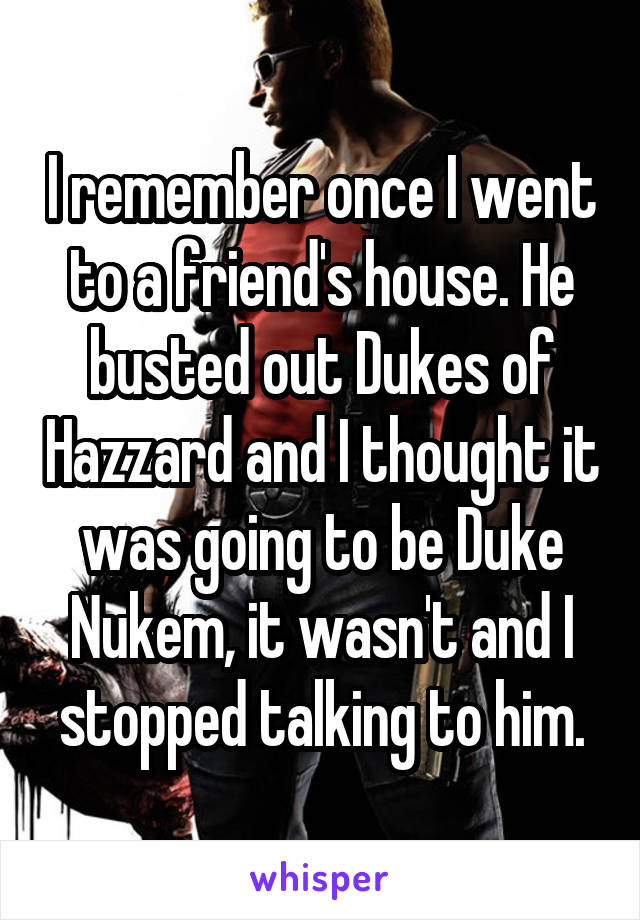 I remember once I went to a friend's house. He busted out Dukes of Hazzard and I thought it was going to be Duke Nukem, it wasn't and I stopped talking to him.