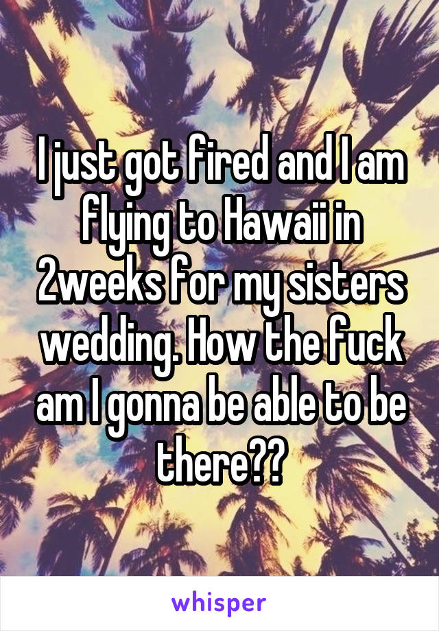 I just got fired and I am flying to Hawaii in 2weeks for my sisters wedding. How the fuck am I gonna be able to be there??