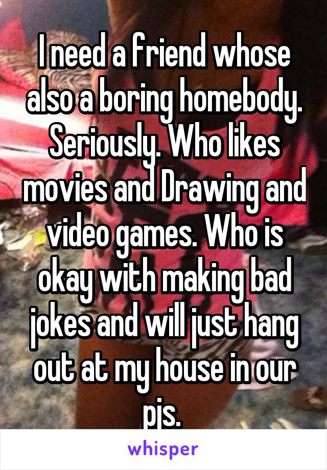 I need a friend whose also a boring homebody. Seriously. Who likes movies and Drawing and video games. Who is okay with making bad jokes and will just hang out at my house in our pjs. 