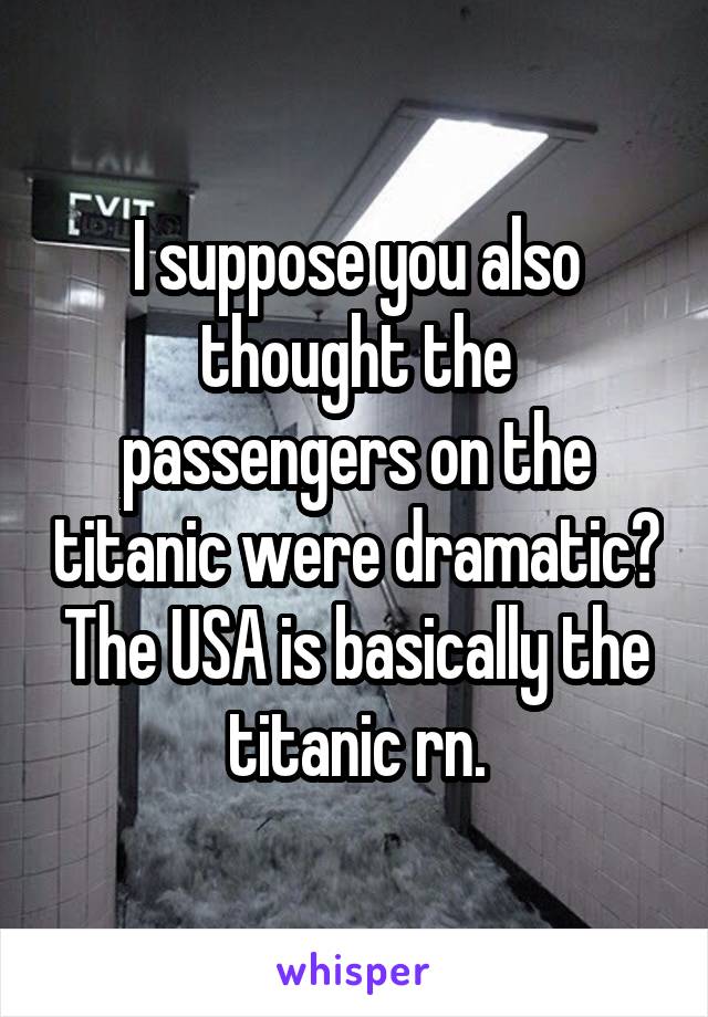 I suppose you also thought the passengers on the titanic were dramatic? The USA is basically the titanic rn.