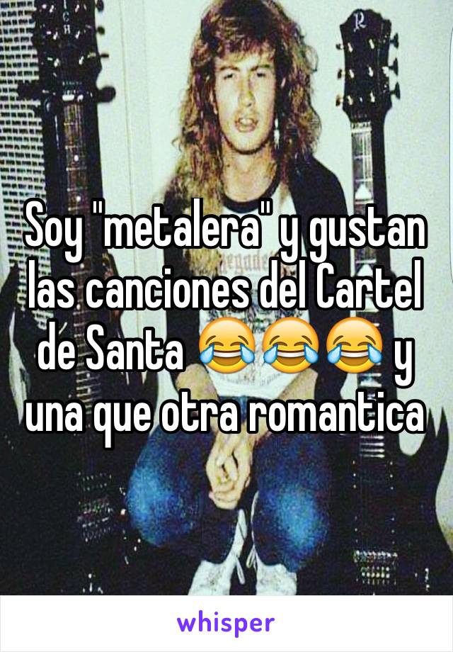 Soy "metalera" y gustan las canciones del Cartel de Santa 😂😂😂 y una que otra romantica