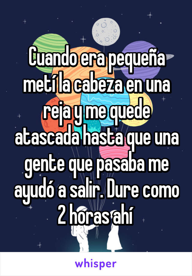 Cuando era pequeña metí la cabeza en una reja y me quede atascada hasta que una gente que pasaba me ayudó a salir. Dure como 2 horas ahí 