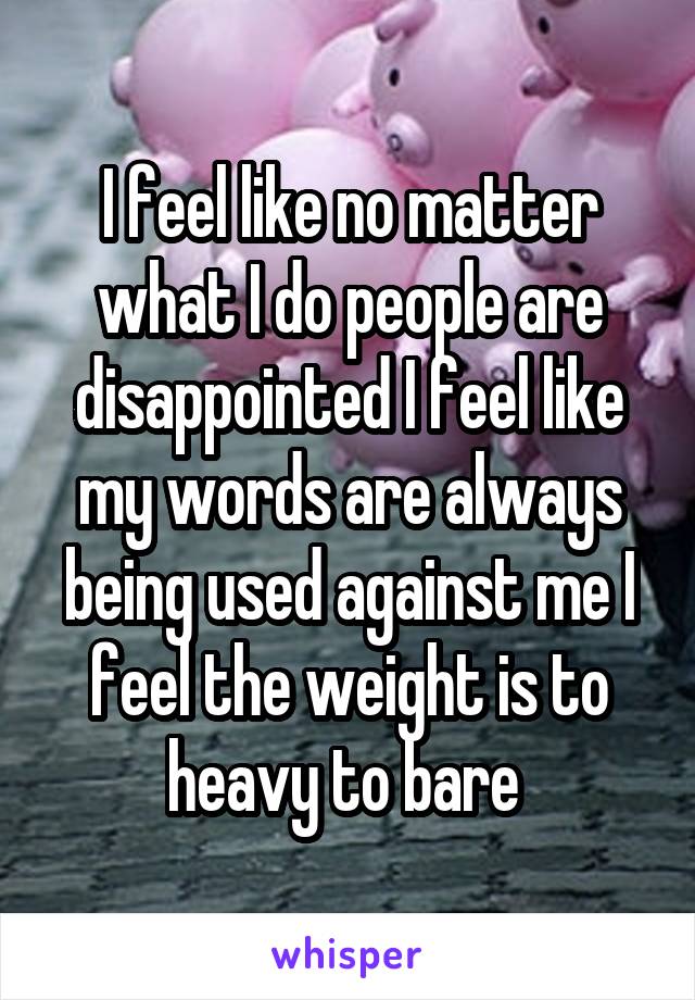 I feel like no matter what I do people are disappointed I feel like my words are always being used against me I feel the weight is to heavy to bare 