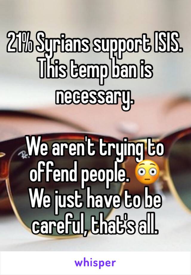 21% Syrians support ISIS. This temp ban is necessary. 

We aren't trying to offend people. 😳
We just have to be careful, that's all. 