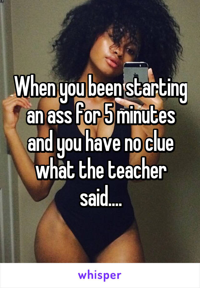 When you been starting an ass for 5 minutes and you have no clue what the teacher said....