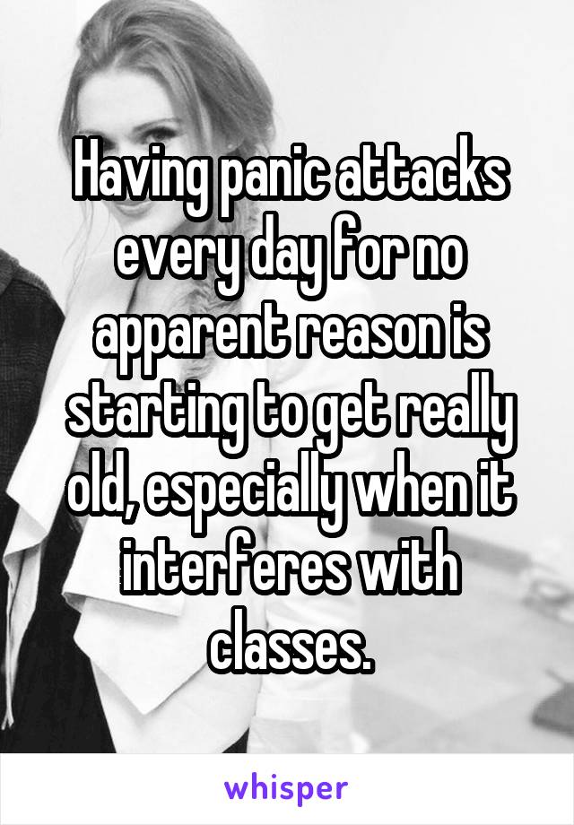 Having panic attacks every day for no apparent reason is starting to get really old, especially when it interferes with classes.