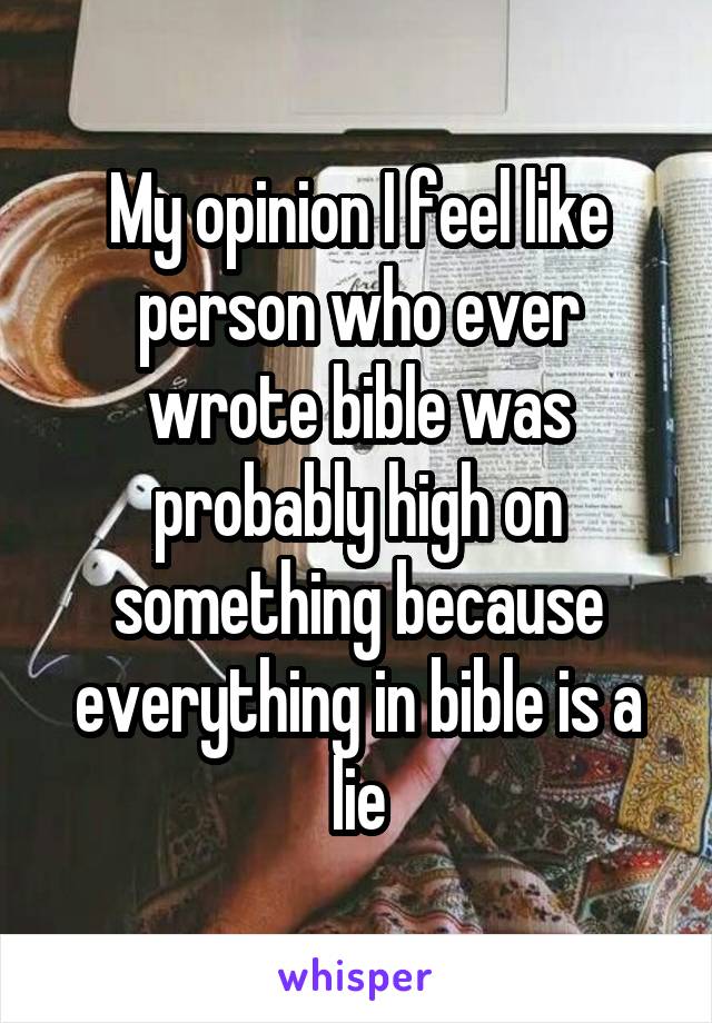 My opinion I feel like person who ever wrote bible was probably high on something because everything in bible is a lie