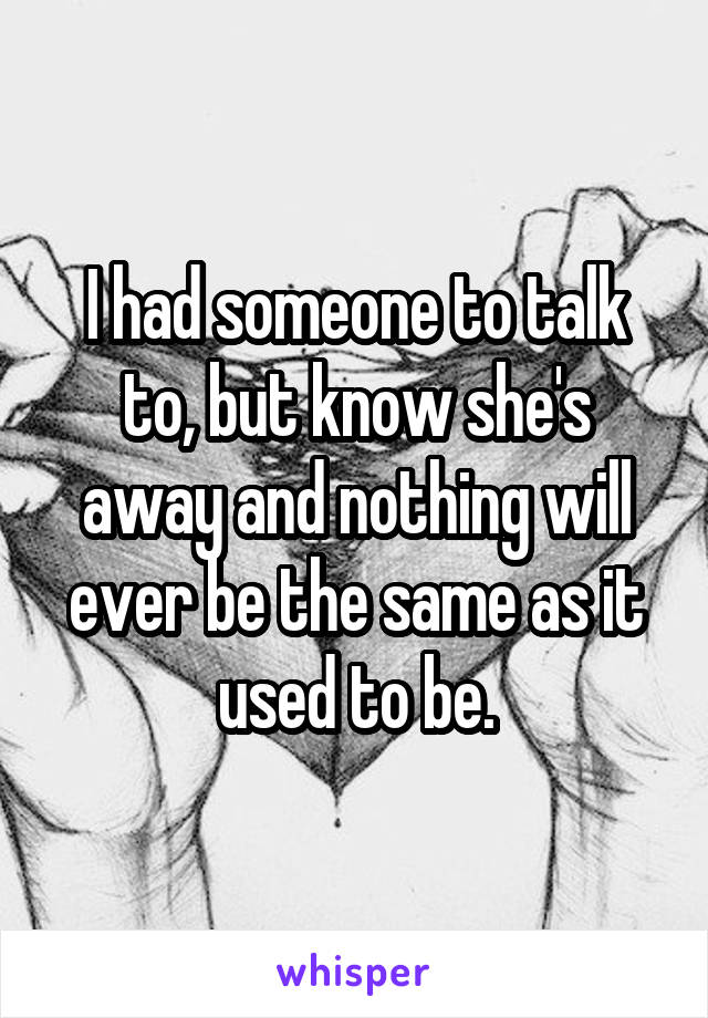 I had someone to talk to, but know she's away and nothing will ever be the same as it used to be.