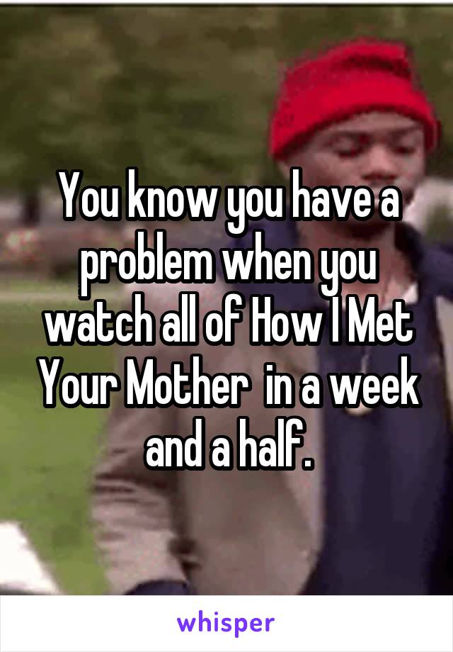 You know you have a problem when you watch all of How I Met Your Mother  in a week and a half.