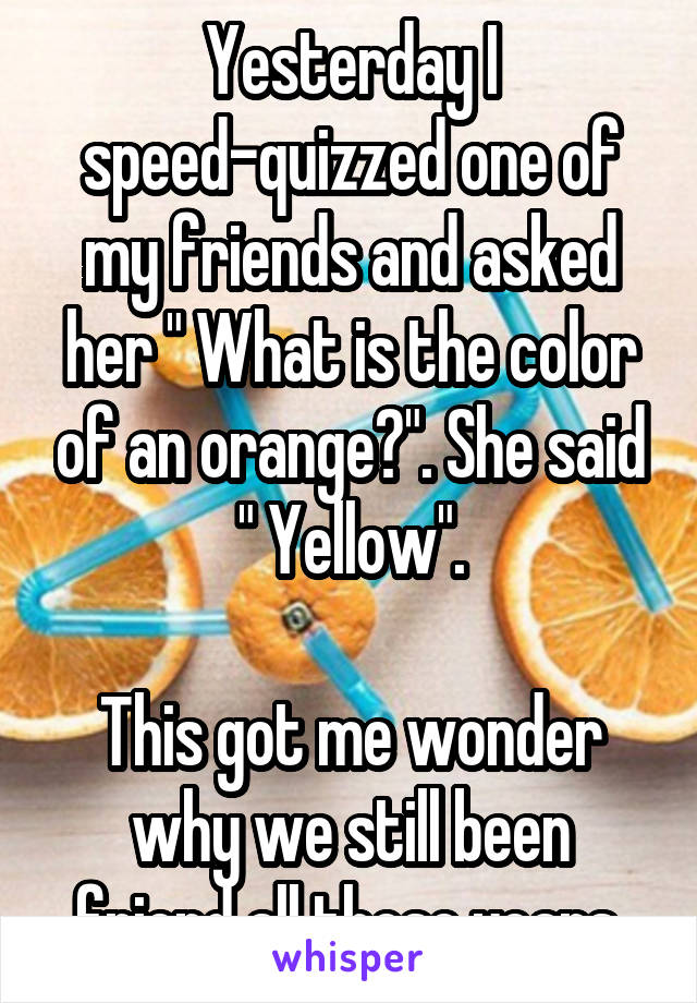 Yesterday I speed-quizzed one of my friends and asked her " What is the color of an orange?". She said " Yellow".

This got me wonder why we still been friend all these years.