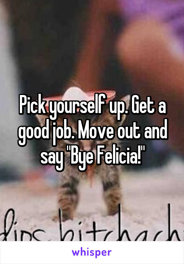 Pick yourself up. Get a good job. Move out and say "Bye Felicia!"