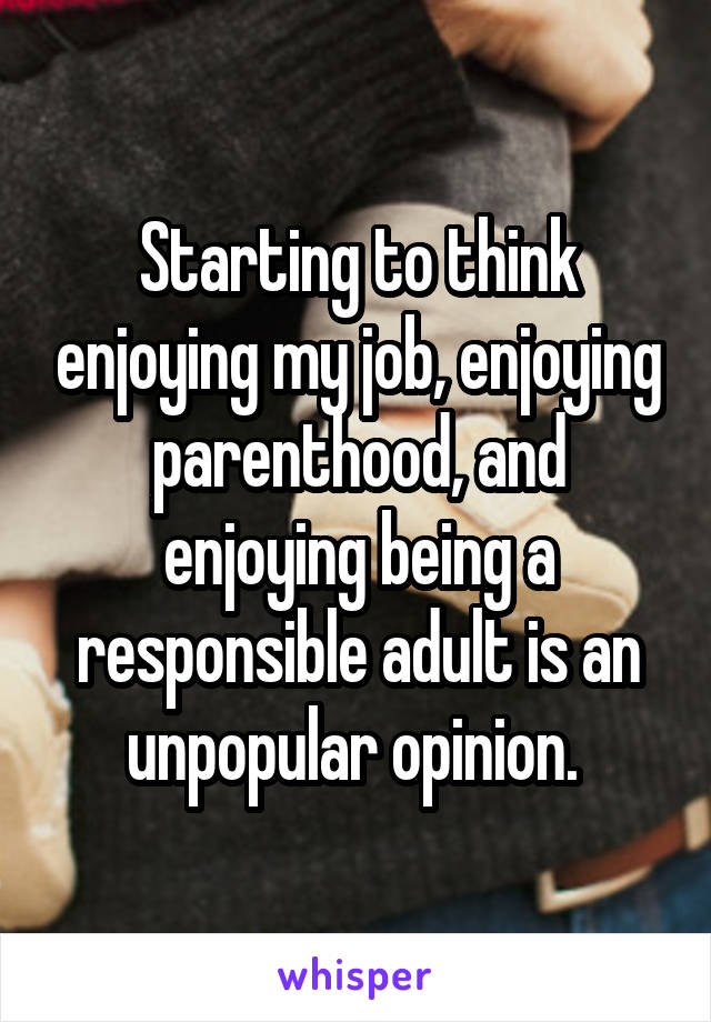 Starting to think enjoying my job, enjoying parenthood, and enjoying being a responsible adult is an unpopular opinion. 