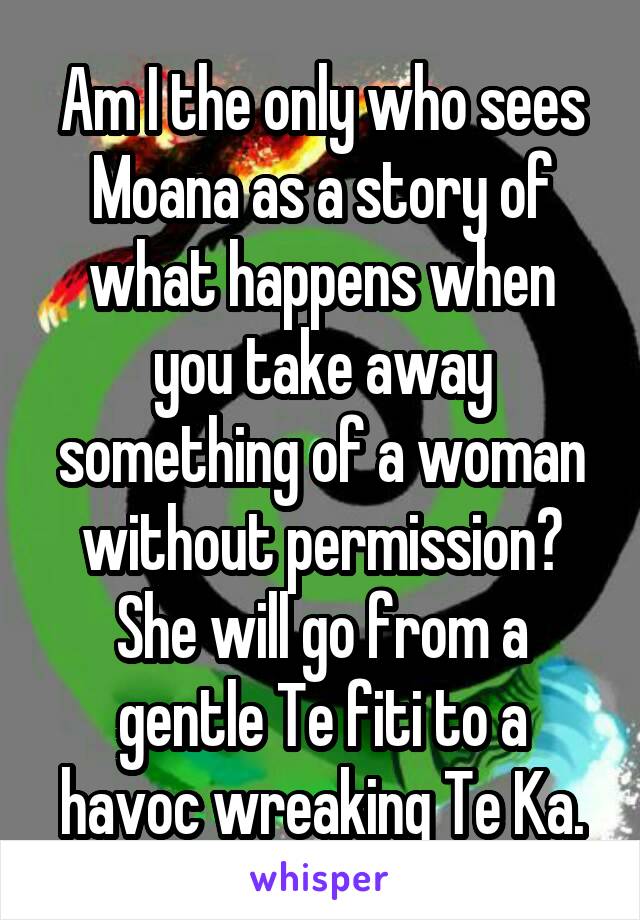 Am I the only who sees Moana as a story of what happens when you take away something of a woman without permission? She will go from a gentle Te fiti to a havoc wreaking Te Ka.