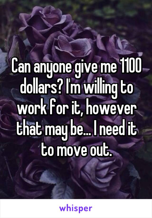 Can anyone give me 1100 dollars? I'm willing to work for it, however that may be... I need it to move out.