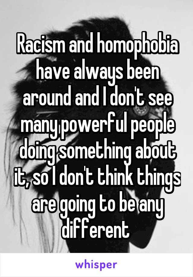 Racism and homophobia have always been around and I don't see many powerful people doing something about it, so I don't think things are going to be any different 